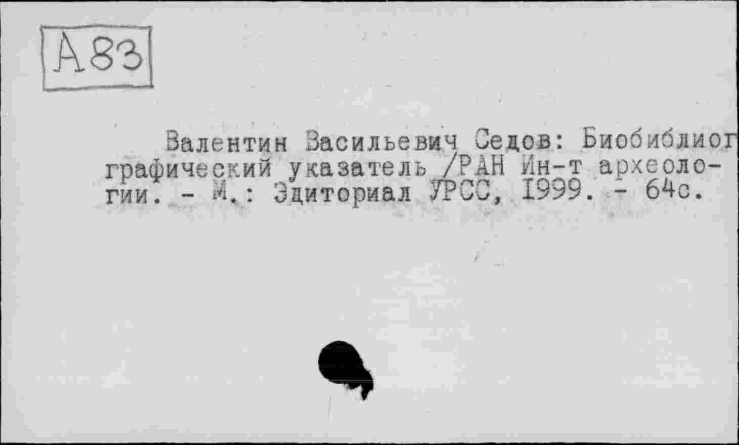 ﻿Ä83
Валентин Васильевич Седов: Биобиблиог графический указатель /РАН Ин-т археологии. - л.: Эдиториал УРСО, 1999. - 64с.
